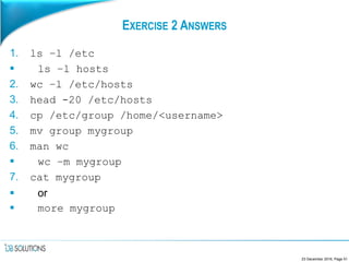 EXERCISE 2 ANSWERS
1. ls –l /etc
 ls –l hosts
2. wc –l /etc/hosts
3. head -20 /etc/hosts
4. cp /etc/group /home/<username>
5. mv group mygroup
6. man wc
 wc –m mygroup
7. cat mygroup
 or
 more mygroup
23 December 2016, Page 51
 