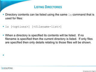 LISTING DIRECTORIES
 Directory contents can be listed using the same ls command that is
used for files:
 ls [<options>] [<filename-list>]
 When a directory is specified its contents will be listed. If no
filename is specified then the current directory is listed. If only files
are specified then only details relating to those files will be shown.

23 December 2016, Page 53
 