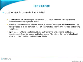 THE VI EDITOR
 vi operates in three distinct modes:
• Command Mode – Allows you to move around the screen and to issue editing
commands such as copy and paste.
• ex Mode – also known as last line mode, is entered from the Command Mode. It’s
main purpose is to run commands. For example text search and replace and setting
vi options.
• Input Mode – Allows you to input text. Only entering and deleting text (using
<backspace>) can be carried out in this mode. The <Esc> key terminates Input
Mode and switches back to Command Mode.
23 December 2016, Page 73
 