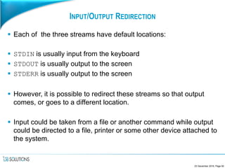 INPUT/OUTPUT REDIRECTION
 Each of the three streams have default locations:
 STDIN is usually input from the keyboard
 STDOUT is usually output to the screen
 STDERR is usually output to the screen
 However, it is possible to redirect these streams so that output
comes, or goes to a different location.
 Input could be taken from a file or another command while output
could be directed to a file, printer or some other device attached to
the system.
23 December 2016, Page 82
 