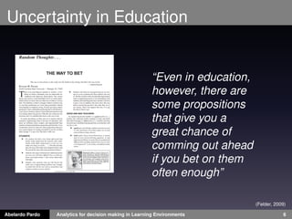 Uncertainty in Education 
“Even in education, 
however, there are 
some propositions 
that give you a 
great chance of 
comming out ahead 
if you bet on them 
often enough” 
(Felder, 2009) 
Abelardo Pardo Analytics for decision making in Learning Environments 6 
 