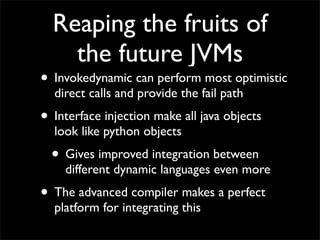 Reaping the fruits of
    the future JVMs
• Invokedynamic can perform most optimistic
  direct calls and provide the fail path
• Interface injection make all java objects
  look like python objects
  • Gives improved integration between
    different dynamic languages even more
• The advanced compiler makes a perfect
  platform for integrating this
 