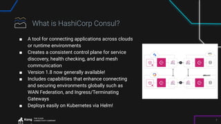 THE CLOUD
CONNECTIVITY COMPANY 7
■ A tool for connecting applications across clouds
or runtime environments
■ Creates a consistent control plane for service
discovery, health checking, and and mesh
communication
■ Version 1.8 now generally available!
■ Includes capabilities that enhance connecting
and securing environments globally such as
WAN Federation, and Ingress/Terminating
Gateways
■ Deploys easily on Kubernetes via Helm!
 