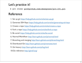 $ git clone git@github.com:oboegrace/git-101.git
Let’s practice it!
1. Set up git https://help.github.com/articles/set-up-git
2. Generate SSH Keys https://help.github.com/articles/generating-ssh-keys
3. Create a repo https://help.github.com/articles/create-a-repo
4. Fork a repo https://help.github.com/articles/fork-a-repo
5. Be social https://help.github.com/articles/be-social
6. Normal Workﬂow http://learn.github.com/p/normal.html
7. Branching and merging http://learn.github.com/p/branching.html
8. Distributed Git http://learn.github.com/p/remotes.html
9. Git history http://learn.github.com/p/log.html
10.Git reference http://gitref.org/
Reference
56
 