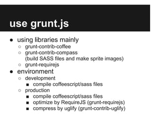 use grunt.js
● using libraries mainly
○ grunt-contrib-coffee
○ grunt-contrib-compass
(build SASS files and make sprite images)
○ grunt-requirejs
● environment
○ development
■ compile coffeescript/sass files
○ production
■ compile coffeescript/sass files
■ optimize by RequireJS (grunt-requirejs)
■ compress by uglify (grunt-contrib-uglify)
 