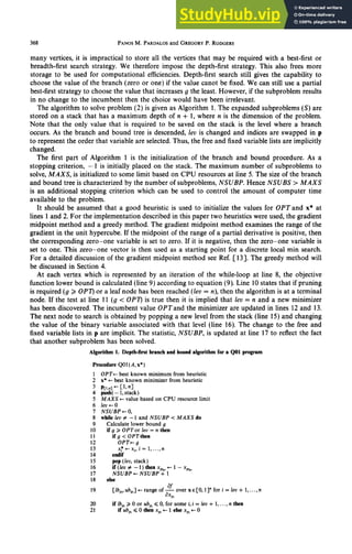 368 PANOSM. PARDALOS
and GREGORY
P. RODGERS
many vertices, it is impractical to store all the vertices that may be required with a best-first or
breadth-first search strategy. We therefore impose the depth-first strategy. This also frees more
storage to be use d for computational efficiencies. Depth-first search still gives the capability to
choose the value of the branch (zero or one) if the value canot be fixed. We can still use a partial
best-first strategy to choose the value that increases g the least. However, if the subproblem results
in no change to the incumbent then the choice would have been irrelevant.
The algorithm to solve problem (2) is given as Algorithm 1. The expanded subproblems (S) are
stored on a stack that has a maximum depth of n + 1, where n is the dimension of the problem.
Note that the only value that is required to be saved on the stack is the level where a branch
occurs. As the branch and bound tree is descended, ku is changed and indices are swapped in p
to represent the order that variable are selected. Thus, the free and fixed variable lists are implicitly
changed.
The first part of Algorithm 1 is the initialization of the branch and bound procedure. As a
stopping criterion, - 1 is initially placed on the stack. The maximum number of subproblems to
solve, MAX& is initialized to some limit based on CPU resources at line 5. The size of the branch
and bound tree is characterized by the number of subproblems, zyxwvutsrqponmlkjihgfedcbaZYXWVUTSR
NSUBP. Hence NSUBS > MAXS
is an additional stopping criterion which can be used to control the amount of computer time
available to the problem.
It should be assumed that a good heuristic is used to initialize the values for OPTand x* at
lines 1 and 2. For the implementation described in this paper two heuristics were used, the gradient
midpoint method and a greedy method. The gradient midpoint method examines the range of the
gradient in the unit hypercube. If the midpoint of the range of a partial derivative is positive, then
the corresponding zero-one variable is set to zero. If it is negative, then the zero-one variable is
set to one. This zero-one vector is then used as a starting point for a discrete local min search.
For a detailed discussion of the gradient midpoint method see Ref. [ 131. The greedy method will
be discussed in Section 4.
At each vertex which is represented by an iteration of the while-loop at line 8, the objective
function lower bound is calculated (line 9) according to equation (9). Line 10 states that if pruning
is required (g 2 OPT) or a leaf node has been reached (Ieev= n), then the algorithm is at a terminal
node. If the test at line 11 (g < OP7) is true then it is implied that lev = n and a new minimizer
has been discovered. The incumbent value OPTand the minimizer are updated in lines 12 and 13.
The next node to search is obtained by popping a new level from the stack (line 15) and changing
the value of the binary variable associated with that level (line 16). The change to the free and
fixed variable lists in p are implicit. The statistic, NSUBP, is updated at line 17 to reflect the fact
that another subproblem has been solved.
Algorithm 1. Depth-first branch and boundalgorithm for a QOl program
Procedure QOl (A, x*)
1 OPT+ best known minimum from heuristic
2 x* + best known minimizer from heuristic
3 P[l,n]+ c1,nl
4 push{- 1,stack)
5 MAXS + value based on CPU resource limit
6 ZeutO
7 NSUBPt 0,
8 white teu # - 1 and NSUBP < MAXS do
9 Calculate lower bound g
10 if 9 2 OPTor fee = n tben
11 if 9 < OPT then
12 OPT+ g
13 x~+xi,i=lr...,n
14 endif
15 pop(leu,stack)
16 if(Ieu#-1)thenx .+-l-xpln
17 NSUBP +- zyxwvutsrqponmlkjihgfedcbaZYXWVUTSRQPONMLKJIHGFEDCBA
NSUBP 4’ 1
18 else
19
af
[lb,, ub,] +- range of ax over x E[O, 13”for i = Zeo+ 1,. ..,n
PI
20 if~bp~~Oor~bpi~O,forsome~,~=~eu+l,...,~t~n
21 ifubp,~Othenx,iclelsex,cO
 