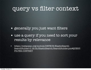 query vs ﬁlter context
• generally you just want ﬁlters
• use a query if you need to sort your
results by relevance
• https://metacpan.org/module/DRTECH/ElasticSearch-
SearchBuilder-0.18/lib/ElasticSearch/SearchBuilder.pm#QUERY-
FILTER-CONTEXT
Thursday, 13 June, 13
 