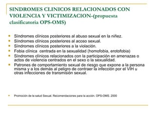 SINDROMES CLINICOS RELACIONADOS CON VIOLENCIA Y VICTIMIZACION-(propuesta clasificatoria OPS-OMS) Síndromes clínicos posteriores al abuso sexual en la niñez. Síndromes clínicos posteriores al acoso sexual. Síndromes clínicos posteriores a la violación. Fobia clínica  centrada en la sexualidad (homofobia, erotofobia) Síndromes clínicos relacionados con la participación en amenazas o actos de violencia centrados en el sexo o la sexualidad. Patrones de comportamiento sexual de riesgo que expone a la persona misma y a los demás al peligro de contraer la infección por el VIH u otras infecciones de transmisión sexual. Promoción de la salud Sexual. Recomendaciones para la acción. OPS-OMS. 2000 