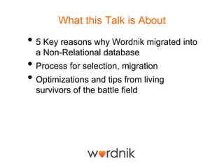 What this Talk is About

• 5 Key reasons why Wordnik migrated into
  a Non-Relational database
• Process for selection, migration
• Optimizations and tips from living
  survivors of the battle field
 