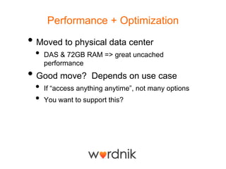 Performance + Optimization

• Moved to physical data center
 •   DAS & 72GB RAM => great uncached
     performance
• Good move?        Depends on use case
 •   If ―access anything anytime‖, not many options
 •   You want to support this?
 