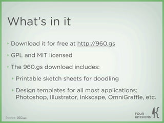 What’s in it
 ‣   Download it for free at http://960.gs
 ‣   GPL and MIT licensed
 ‣   The 960.gs download includes:
     ‣   Printable sketch sheets for doodling
     ‣   Design templates for all most applications:
         Photoshop, Illustrator, Inkscape, OmniGraﬄe, etc.


Source: 960.gs
 