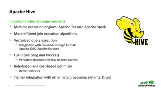 3 © Hortonworks Inc. 2011–2018. All rights reserved
Apache Hive
• Multiple execution engines: Apache Tez and Apache Spark
• More efficient join execution algorithms
• Vectorized query execution
• Integration with columnar storage formats:
Apache ORC, Apache Parquet
• LLAP (Live Long and Process)
• Persistent deamons for low-latency queries
• Rule-based and cost-based optimizer
• Better statistics
• Tighter integration with other data processing systems: Druid
Important internals improvements
 