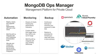 18
MongoDB Ops Manager
Management Platform for Private Cloud
Monitoring
• Deploy, resize,
and upgrade
your
deployments
with just a few
clicks
• RESTful API to
integrate with
your enterprise
orchestration
tools
• Allocate and
create pre-
provisioned
server pools;
Cloud Foundry
Integration
Automation Backup
• Continuous
backups to
minimize your
exposure to data
loss
• Restore to
precisely the
moment you
need with point-
in-time recovery
• Dozens of charts
tracking key
performance
indicators
• Custom alerts
that trigger when
key metrics are
out of range
• RESTful API to
integrate with
your existing
APM tools
 