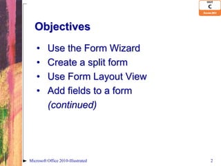 Objectives
    •     Use the Form Wizard
    •     Create a split form
    •     Use Form Layout View
    •     Add fields to a form
          (continued)




Microsoft Office 2010-Illustrated   2
 