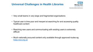 • Very small teams in very large and fragmented organisations
• Typical user is time poor and inexpert at searching for and accessing quality
healthcare content
• Reaching new users and communicating with existing users is extremely
difficult
• Much nationally procured content only available through approved routes eg
hdas.nice.org.uk
Universal Challenges in Health Libraries
 