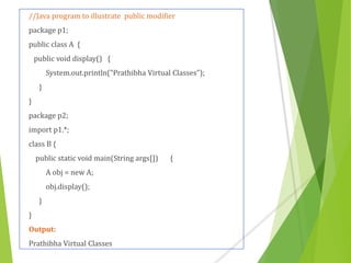//Java program to illustrate public modifier
package p1;
public class A {
public void display() {
System.out.println("Prathibha Virtual Classes");
}
}
package p2;
import p1.*;
class B {
public static void main(String args[]) {
A obj = new A;
obj.display();
}
}
Output:
Prathibha Virtual Classes
 