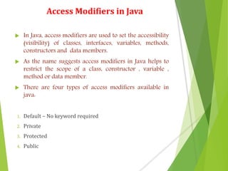 Access Modifiers in Java
 In Java, access modifiers are used to set the accessibility
(visibility) of classes, interfaces, variables, methods,
constructors and data members.
 As the name suggests access modifiers in Java helps to
restrict the scope of a class, constructor , variable ,
method or data member.
 There are four types of access modifiers available in
java:
1. Default – No keyword required
2. Private
3. Protected
4. Public
 