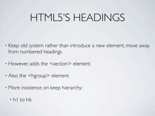 HTML5’S HEADINGS

• Keepold system rather than introduce a new element, move away
 from numbered headings

• However, adds   the <section> element

• Also   the <hgroup> element

• More   insistence on keep hierarchy:

  • h1   to h6
 