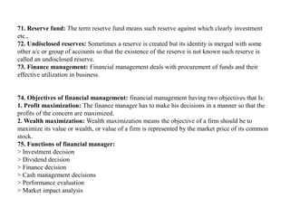71. Reserve fund: The term reserve fund means such reserve against which clearly investment
etc.,
72. Undisclosed reserves: Sometimes a reserve is created but its identity is merged with some
other a/c or group of accounts so that the existence of the reserve is not known such reserve is
called an undisclosed reserve.
73. Finance management: Financial management deals with procurement of funds and their
effective utilization in business.
74. Objectives of financial management: financial management having two objectives that Is:
1. Profit maximization: The finance manager has to make his decisions in a manner so that the
profits of the concern are maximized.
2. Wealth maximization: Wealth maximization means the objective of a firm should be to
maximize its value or wealth, or value of a firm is represented by the market price of its common
stock.
75. Functions of financial manager:
> Investment decision
> Dividend decision
> Finance decision
> Cash management decisions
> Performance evaluation
> Market impact analysis
 