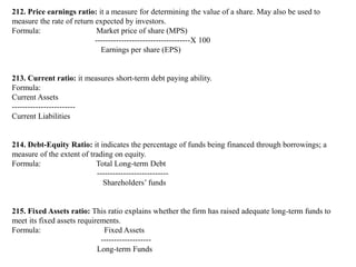 212. Price earnings ratio: it a measure for determining the value of a share. May also be used to
measure the rate of return expected by investors.
Formula: Market price of share (MPS)
------------------------------------X 100
Earnings per share (EPS)
213. Current ratio: it measures short-term debt paying ability.
Formula:
Current Assets
------------------------
Current Liabilities
214. Debt-Equity Ratio: it indicates the percentage of funds being financed through borrowings; a
measure of the extent of trading on equity.
Formula: Total Long-term Debt
---------------------------
Shareholders’ funds
215. Fixed Assets ratio: This ratio explains whether the firm has raised adequate long-term funds to
meet its fixed assets requirements.
Formula: Fixed Assets
-------------------
Long-term Funds
 