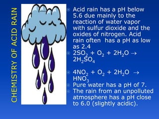  Acid rain has a pH below
  5.6 due mainly to the
  reaction of water vapor
  with sulfur dioxide and the
  oxides of nitrogen. Acid
  rain often has a pH as low
  as 2.4
 2SO2 + O2 + 2H2O
  2H2SO4

   4NO2 + O2 + 2H2O
    HNO3
   Pure water has a pH of 7.
   The rain from an unpolluted
    atmosphere has a pH close
    to 6.0 (slightly acidic).
 
