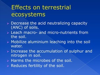    Decrease the acid neutralizing capacity
    (ANC) of soils.
   Leach macro- and micro-nutrients from
    the soil.
   Mobilize aluminium leaching into the soil
    water.
   Increase the accumulation of sulphur and
    nitrogen in soil.
   Harms the microbes of the soil.
   Reduces fertility of the soil.
 