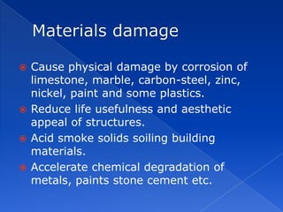  Cause physical damage by corrosion of
  limestone, marble, carbon-steel, zinc,
  nickel, paint and some plastics.
 Reduce life usefulness and aesthetic
  appeal of structures.
 Acid smoke solids soiling building
  materials.
 Accelerate chemical degradation of
  metals, paints stone cement etc.
 