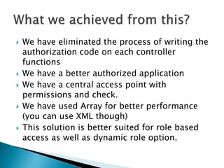    We have eliminated the process of writing the
    authorization code on each controller
    functions
   We have a better authorized application
   We have a central access point with
    permissions and check.
   We have used Array for better performance
    (you can use XML though)
   This solution is better suited for role based
    access as well as dynamic role option.
 