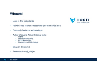 fox-it.com
- Lives in The Netherlands
- Hacker / Red Teamer / Researcher @ Fox-IT since 2016
- Previously freelance webdeveloper
- Author of several Active Directory tools:
- mitm6
- ldapdomaindump
- BloodHound.py
- Co-author of ntlmrelayx
- Blogs on dirkjanm.io
- Tweets stuff on @_dirkjan
Whoami
 