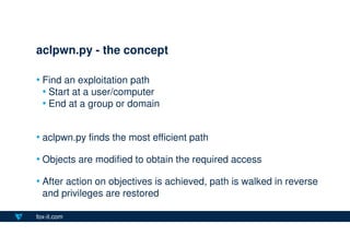fox-it.com
• Find an exploitation path
• Start at a user/computer
• End at a group or domain
• aclpwn.py finds the most efficient path
• Objects are modified to obtain the required access
• After action on objectives is achieved, path is walked in reverse
and privileges are restored
aclpwn.py - the concept
 