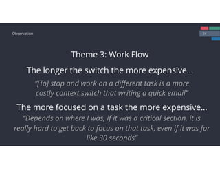 24Observation
Theme 3: Work Flow
The longer the switch the more expensive…
“[To] stop and work on a diﬀerent task is a more
costly context switch that writing a quick email”
The more focused on a task the more expensive…
“Depends on where I was, if it was a critical section, it is
really hard to get back to focus on that task, even if it was for
like 30 seconds”
 
