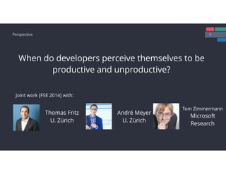 9Perspective
When do developers perceive themselves to be
productive and unproductive?
Thomas Fritz
U. Zürich
André Meyer
U. Zürich
Tom Zimmermann
Microsoft 
Research
Joint work [FSE 2014] with:
 
