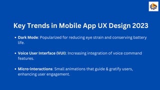 Key Trends in Mobile App UX Design 2023
Dark Mode: Popularized for reducing eye strain and conserving battery
life.
Voice User Interface (VUI): Increasing integration of voice command
features.
Micro-interactions: Small animations that guide & gratify users,
enhancing user engagement.
 