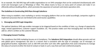 As an example, the 360 SMS App will enable organizations to run SMS campaigns that can be conducted simultaneously with
email and messengers such as WhatsApp or Viber. This allows teams to focus on every point of contact and make it run
efficiently without doubling efforts, which promotes the expansion of outreach and retains operations slim.
The Guidelines in Constructing SMS Plans through Salesforce
When trying to establish a text marketing or service messaging platform that can be scaled accordingly, companies ought to
implement processes that are not limited to the send-receive capabilities:
1. Messaging and CRM Logic Integration
The optimal Salesforce SMS app enables messages to be triggered based on the condition of data, e.g. change of opportunity
stage, missed appointment, customer support escalation, etc. This practice makes sure that messaging does not feel like an
add-on, which is written as the customer lifecycle.
2. Messaging Consent Tracking
The compliance that SMS marketing focuses on is Compliance. The Salesforce SMS integrations should allow granular and not
only global opt-in management, but also in a manner that is consistent with the type of campaign, use of messages, or
geographical location. Applications such as 360 SMS and other such sites offer applications that assist enterprises to manage
the status of consent at either the level of contact or leads in such a way that each text is delivered properly.
 