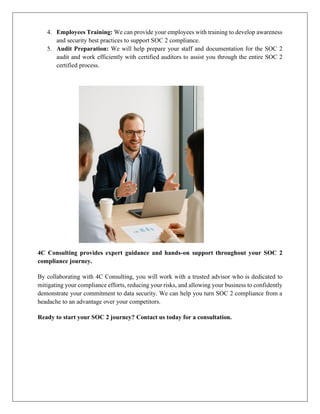 4. Employees Training: We can provide your employees with training to develop awareness
and security best practices to support SOC 2 compliance.
5. Audit Preparation: We will help prepare your staff and documentation for the SOC 2
audit and work efficiently with certified auditors to assist you through the entire SOC 2
certified process.
4C Consulting provides expert guidance and hands-on support throughout your SOC 2
compliance journey.
By collaborating with 4C Consulting, you will work with a trusted advisor who is dedicated to
mitigating your compliance efforts, reducing your risks, and allowing your business to confidently
demonstrate your commitment to data security. We can help you turn SOC 2 compliance from a
headache to an advantage over your competitors.
Ready to start your SOC 2 journey? Contact us today for a consultation.
 