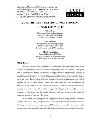 International Journal of Computer and Technology (IJCET), ISSN 0976 – 6367(Print),
International Journal of Computer Engineering Engineering
ISSN 0976 – 6375(Online) Volume 1, Number 2, Sept – Oct (2010), © IAEME
and Technology (IJCET), ISSN 0976 – 6367(Print)
ISSN 0976 – 6375(Online) Volume 1                                      IJCET
Number 2, Sept - Oct (2010), pp. 57-68                              ©IAEME
© IAEME, http://www.iaeme.com/ijcet.html

      A COMPREHENSIVE STUDY OF NON-BLOCKING
                          JOINING TECHNIQUES
                                    Glory Birru
                           Computer science and engineering
                           Karunya University, Tamil Nadu
                            E-Mail: Glory.Birru@live.com

                                     Silja Varghese
                           Computer science and engineering
                            Karunya University, Tamil Nadu
                          E-Mail: varghesesilja287@gmail.com

                                  Ms. G. Hemalatha
                            Assistant Professor, CSE Dept
                         Karunya University, Coimbatore, India
                          E-Mail: hema_latha207@yahoo.com

ABSTRACT:
       The huge amount of the available data requires that the data be stored at different
locations with the least amount of memory requirement and easy retrieval. This gave
birth to databases and DBMS. The retrieval is simple and quick when the data is stored at
a single location (logical or physical); it becomes complex or non-trivial when the data is
not at one place. The technique of getting this data from different locations (here tables)
together for use is called joining. Joining has been used since the development of
databases; many techniques have since been introduced, some with the modification to
existing ones and some with a different approach altogether. In a real-time query
execution environment, when the number of tuples is large, it is the join that takes the
maximum amount of time and CPU usage.
       In this paper we will explain and compare the non-blocking joining techniques
and their approaches. The joining techniques are compared based on their execution time,
flushing policy, the memory requirements, I/O complexity and other factors that make
one algorithm more preferable than the other in the appropriate environment. The ability



                                            57
 