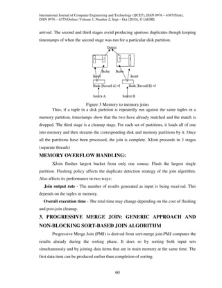 International Journal of Computer Engineering and Technology (IJCET), ISSN 0976 – 6367(Print),
ISSN 0976 – 6375(Online) Volume 1, Number 2, Sept – Oct (2010), © IAEME


arrived. The second and third stages avoid producing spurious duplicates though keeping
timestamps of when the second stage was run for a particular disk partition.




                            Figure 3 Memory to memory joins
        Thus, if a tuple in a disk partition is repeatedly run against the same tuples in a
memory partition, timestamps show that the two have already matched and the match is
dropped. The third stage is a cleanup stage. For each set of partitions, it loads all of one
into memory and then streams the corresponding disk and memory partitions by it. Once
all the partitions have been processed, the join is complete. XJoin proceeds in 3 stages
(separate threads)
MEMORY OVERFLOW HANDLING:
        XJoin flushes largest bucket from only one source. Flush the largest single
partition. Flushing policy affects the duplicate detection strategy of the join algorithm.
Also affects its performance in two ways:
   Join output rate - The number of results generated as input is being received. This
depends on the tuples in memory.
  Overall execution time - The total time may change depending on the cost of flushing
and post-join cleanup.
3. PROGRESSIVE MERGE JOIN: GENERIC APPROACH AND
NON-BLOCKING SORT-BASED JOIN ALGORITHM
        Progressive Merge Join (PMJ) is derived from sort-merge join.PMJ computes the
results already during the sorting phase. It does so by sorting both input sets
simultaneously and by joining data items that are in main memory at the same time. The
first data item can be produced earlier than completion of sorting.


                                                 60
 