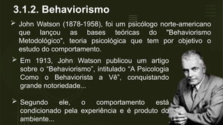 3.1.2. Behaviorismo
 John Watson (1878-1958), foi um psicólogo norte-americano
que lançou as bases teóricas do "Behaviorismo
Metodológico", teoria psicológica que tem por objetivo o
estudo do comportamento.
 Em 1913, John Watson publicou um artigo
sobre o “Behaviorismo”, intitulado “A Psicologia
Como o Behaviorista a Vê”, conquistando
grande notoriedade...
 Segundo ele, o comportamento está
condicionado pela experiência e é produto do
ambiente...
 