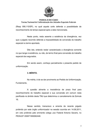 PODER JUDICIÁRIO
Turma Nacional de Uniformização dos Juizados Especiais Federais
5
(Resp 956.110/SP), no qual aquela corte defende a possibilidade de
reconhecimento de tempo especial após a data mencionada.
Neste ponto, resta assente a existência da divergência, vez
que o julgado recorrido defende a impossibilidade de conversão do trabalho
especial no termo apontado.
Dito isto, entendo restar caracterizada a divergência somente
no que tange à existência, ou não, de termo final para conversão do trabalho
especial dos segurados.
Em sendo assim, conheço parcialmente o presente pedido de
uniformização.
3. MÉRITO.
No mérito, é de se dar provimento ao Pedido de Uniformização.
Fundamento.
A questão atinente a inexistência de prazo final para
reconhecimento do trabalho especial e sua conversão em comum resta
pacificada no âmbito desta TNU que determinou o cancelamento da Súmula
16.
Nesse sentido, transcrevo a ementa de recente julgado
proferido por este órgão uniformizador na sessão ocorrida em 14.06.2011,
em voto proferido pelo eminente colega Juiz Federal Antonio Savaris, no
PEDILEF 200871950062446:
 