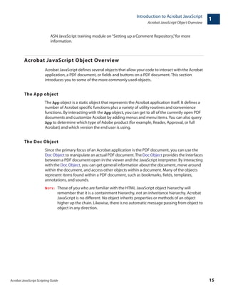 Acrobat JavaScript Scripting Guide 15
Introduction to Acrobat JavaScript
Acrobat JavaScript Object Overview
1
ASN JavaScript training module on“Setting up a Comment Repository,”for more
information.
Acrobat JavaScript Object Overview
Acrobat JavaScript defines several objects that allow your code to interact with the Acrobat
application, a PDF document, or fields and buttons on a PDF document. This section
introduces you to some of the more commonly used objects.
The App object
The App object is a static object that represents the Acrobat application itself. It defines a
number of Acrobat specific functions plus a variety of utility routines and convenience
functions. By interacting with the App object, you can get to all of the currently open PDF
documents and customize Acrobat by adding menus and menu items. You can also query
App to determine which type of Adobe product (for example, Reader, Approval, or full
Acrobat) and which version the end user is using.
The Doc Object
Since the primary focus of an Acrobat application is the PDF document, you can use the
Doc Object to manipulate an actual PDF document.The Doc Object provides the interfaces
between a PDF document open in the viewer and the JavaScript interpreter. By interacting
with the Doc Object, you can get general information about the document, move around
within the document, and access other objects within a document. Many of the objects
represent items found within a PDF document, such as bookmarks, fields, templates,
annotations, and sounds.
NOTE: Those of you who are familiar with the HTML JavaScript object hierarchy will
remember that it is a containment hierarchy, not an inheritance hierarchy. Acrobat
JavaScript is no different. No object inherits properties or methods of an object
higher up the chain. Likewise, there is no automatic message passing from object to
object in any direction.
 
