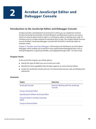 Acrobat JavaScript Scripting Guide 19
2 Acrobat JavaScript Editor and
Debugger Console
Introduction to the JavaScript Editor and Debugger Console
Acrobat provides a development environment in which you can implement and test
Acrobat JavaScript functionality. On both Windows and Macintosh systems, you have a
choice of using Acrobat’s built-in editor or a third-party editor to develop your code. To
introduce you to a simple method of evaluating short scripts, this chapter details how you
can use Acrobat’s JavaScript debugger console with the built-in JavaScript editor to
evaluate scripts.
Chapter 3,“Acrobat JavaScript Debugger,”will introduce the full feature set of Acrobat’s
debugger, which enables you to perform more sophisticated debugging tasks such as
setting breakpoints, inspecting variables, and stepping through code—to name a few.
Chapter Goals
At the end of this chapter, you will be able to:
● Specify the type of editor you use to write your code.
● Identify the extra capabilities that Acrobat supports on some external editors.
● Invoke the JavaScript console and use it to interactively execute code and display print
statements.
Contents
Topics Exercises
JavaScript Console Exercise: Working with the JavaScript
Console
Using a JavaScript Editor
Specifying the Default JavaScript Editor
Using the Built-in Acrobat JavaScript
Editor
Using an External Editor
 