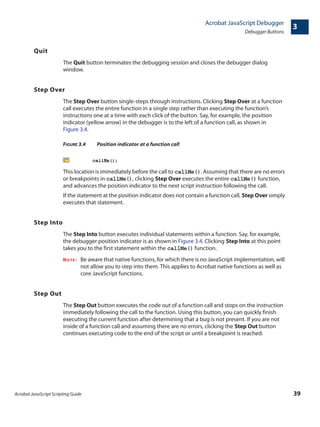 Acrobat JavaScript Scripting Guide 39
Acrobat JavaScript Debugger
Debugger Buttons
3
Quit
The Quit button terminates the debugging session and closes the debugger dialog
window.
Step Over
The Step Over button single-steps through instructions. Clicking Step Over at a function
call executes the entire function in a single step rather than executing the function’s
instructions one at a time with each click of the button. Say, for example, the position
indicator (yellow arrow) in the debugger is to the left of a function call, as shown in
Figure 3.4.
FIGURE 3.4 Position indicator at a function call
This location is immediately before the call to callMe(). Assuming that there are no errors
or breakpoints in callMe(), clicking Step Over executes the entire callMe() function,
and advances the position indicator to the next script instruction following the call.
If the statement at the position indicator does not contain a function call, Step Over simply
executes that statement.
Step Into
The Step Into button executes individual statements within a function. Say, for example,
the debugger position indicator is as shown in Figure 3.4. Clicking Step Into at this point
takes you to the first statement within the callMe() function.
NOTE: Be aware that native functions, for which there is no JavaScript implementation, will
not allow you to step into them. This applies to Acrobat native functions as well as
core JavaScript functions.
Step Out
The Step Out button executes the code out of a function call and stops on the instruction
immediately following the call to the function. Using this button, you can quickly finish
executing the current function after determining that a bug is not present. If you are not
inside of a function call and assuming there are no errors, clicking the Step Out button
continues executing code to the end of the script or until a breakpoint is reached.
 