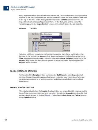 Acrobat JavaScript Debugger
Inspect Details Window
3
42 Acrobat JavaScript Scripting Guide
entry represents a function call, or frame, in the stack. The text of an entry displays the line
number of the function in the script and the function’s name. The most recent stack frame
is the top of the stack and is displayed at the top of the Call Stack drop-down list. To
inspect the local variables of a particular frame in the stack, click on that entry. The
variables appear in the Inspect details window immediately below the call stack list.
FIGURE 3.6 Call stack
Selecting a different entry in the call stack activates that stack frame and displays that
location in the script in the View window. A green triangle to the left of the script in the
View window points to the exact frame location. When Local Variables is selected in the
Inspect drop-down list, the variables specific to that active frame are displayed in the
Inspect details window.
Inspect Details Window
To the right of the Scripts window and below the Call Stack list is the Inspect details
window. You can inspect the values of variables, customize your inspection of selected
variables (also referred to as setting watches), and obtain detailed information about
breakpoints.
Details Window Controls
Three buttons just below the Inspect details window can be used to edit, create, or delete
items. These buttons are dimmed until you select items in the Inspect drop-down list that
can be created, edited, or deleted. Figure 3.7 identifies the Edit, New, and Delete buttons
in the Details window.
 