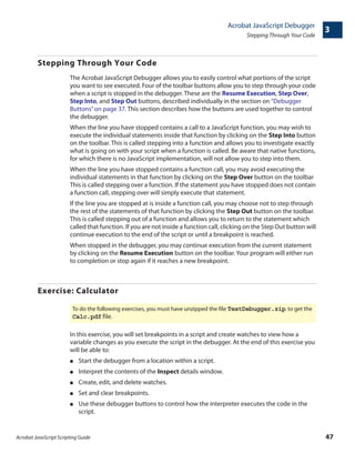 Acrobat JavaScript Scripting Guide 47
Acrobat JavaScript Debugger
Stepping Through Your Code
3
Stepping Through Your Code
The Acrobat JavaScript Debugger allows you to easily control what portions of the script
you want to see executed. Four of the toolbar buttons allow you to step through your code
when a script is stopped in the debugger. These are the Resume Execution, Step Over,
Step Into, and Step Out buttons, described individually in the section on “Debugger
Buttons”on page 37. This section describes how the buttons are used together to control
the debugger.
When the line you have stopped contains a call to a JavaScript function, you may wish to
execute the individual statements inside that function by clicking on the Step Into button
on the toolbar. This is called stepping into a function and allows you to investigate exactly
what is going on with your script when a function is called. Be aware that native functions,
for which there is no JavaScript implementation, will not allow you to step into them.
When the line you have stopped contains a function call, you may avoid executing the
individual statements in that function by clicking on the Step Over button on the toolbar
This is called stepping over a function. If the statement you have stopped does not contain
a function call, stepping over will simply execute that statement.
If the line you are stopped at is inside a function call, you may choose not to step through
the rest of the statements of that function by clicking the Step Out button on the toolbar.
This is called stepping out of a function and allows you to return to the statement which
called that function. If you are not inside a function call, clicking on the Step Out button will
continue execution to the end of the script or until a breakpoint is reached.
When stopped in the debugger, you may continue execution from the current statement
by clicking on the Resume Execution button on the toolbar. Your program will either run
to completion or stop again if it reaches a new breakpoint.
Exercise: Calculator
In this exercise, you will set breakpoints in a script and create watches to view how a
variable changes as you execute the script in the debugger. At the end of this exercise you
will be able to:
● Start the debugger from a location within a script.
● Interpret the contents of the Inspect details window.
● Create, edit, and delete watches.
● Set and clear breakpoints.
● Use these debugger buttons to control how the interpreter executes the code in the
script.
To do the following exercises, you must have unzipped the file TestDebugger.zip. to get the
Calc.pdf file.
 