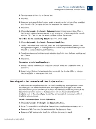Acrobat JavaScript Scripting Guide 61
Using Acrobat JavaScript in Forms
Working with document level JavaScript actions
4
2. Type the name of the script in the text box.
3. Click Add.
4. Copy and paste a predefined custom script, or type the script in the text box provided,
and then click OK. The name of the script appears in the lower text box.
5. Click Close.
6. Choose Advanced > JavaScript > Debugger to open the console window. When a
JavaScript is executed, you are alerted to any script errors by a message in the console
window. Click Clear to clear the results, or Close to close the window.
To edit or delete an existing document level JavaScript:
1. Choose Advanced > JavaScript > Document JavaScripts.
2. To edit a document level JavaScript, select the JavaScript from the list, and click Edit.
Change the existing text, or paste a predefined custom script into the text box provided.
Click OK to accept and conclude the editing.
3. To delete a document level JavaScript, select the JavaScript from the lower text box, and
click Delete.
4. Click Close.
To create a plug-in level JavaScript:
1. Create a text file containing the JavaScript function. Name and save the file with a .js
extension.
2. Copy the text file into the JavaScripts directory inside the Acrobat folder, or into the
JavaScript folder in your system directory.
Working with document level JavaScript actions
In addition to JavaScript functions that can be accessed by any JavaScript in the current
document, you can create document level JavaScript actions that apply to the entire
document. When you do something that affects the entire document, like printing it, the
document level action applied to that occurrence will run. You create and edit the
JavaScript code in the editor of your choice. You can later edit all your document level
JavaScript actions at once.
To set a document level JavaScript action:
1. Choose Advanced > JavaScript > Set Document Actions.
2. In the Document Actions dialog box, choose the appropriate document occurrence.
● Document Will Close runs the JavaScript while the document closes.
● Document Will Save runs the JavaScript while the document is saved.
 