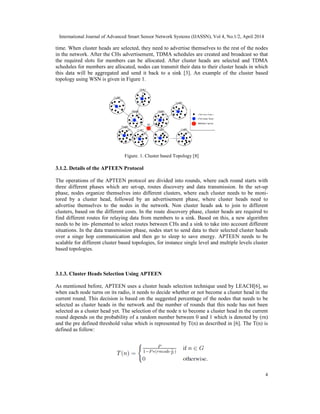 International Journal of Advanced Smart Sensor Network Systems (IJASSN), Vol 4, No.1/2, April 2014
4
time. When cluster heads are selected, they need to advertise themselves to the rest of the nodes
in the network. After the CHs advertisement, TDMA schedules are created and broadcast so that
the required slots for members can be allocated. After cluster heads are selected and TDMA
schedules for members are allocated, nodes can transmit their data to their cluster heads in which
this data will be aggregated and send it back to a sink [3]. An example of the cluster based
topology using WSN is given in Figure 1.
Figure. 1. Cluster based Topology [8]
3.1.2. Details of the APTEEN Protocol
The operations of the APTEEN protocol are divided into rounds, where each round starts with
three different phases which are set-up, routes discovery and data transmission. In the set-up
phase, nodes organize themselves into different clusters, where each cluster needs to be moni-
tored by a cluster head, followed by an advertisement phase, where cluster heads need to
advertise themselves to the nodes in the network. Non cluster heads ask to join to different
clusters, based on the different costs. In the route discovery phase, cluster heads are required to
find different routes for relaying data from members to a sink. Based on this, a new algorithm
needs to be im- plemented to select routes between CHs and a sink to take into account different
situations. In the data transmission phase, nodes start to send data to their selected cluster heads
over a singe hop communication and then go to sleep to save energy. APTEEN needs to be
scalable for different cluster based topologies, for instance single level and multiple levels cluster
based topologies.
3.1.3. Cluster Heads Selection Using APTEEN
As mentioned before, APTEEN uses a cluster heads selection technique used by LEACH[6], so
when each node turns on its radio, it needs to decide whether or not become a cluster head in the
current round. This decision is based on the suggested percentage of the nodes that needs to be
selected as cluster heads in the network and the number of rounds that this node has not been
selected as a cluster head yet. The selection of the node n to become a cluster head in the current
round depends on the probability of a random number between 0 and 1 which is denoted by (rn)
and the pre defined threshold value which is represented by T(n) as described in [6]. The T(n) is
defined as follow:
 