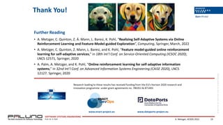 ©
SSE,
Prof.
Dr.
Klaus
Pohl,
Prof.
Dr.
Andreas
Metzger
SOFTWARE SYSTEMS ENGINEERING
Prof. Dr. K. Pohl
Thank You!
Research leading to these results has received funding from the EU’s Horizon 2020 research and
innovation programme under grant agreements no. 780351 & 871493
Further Reading
• A. Metzger, C. Quinton, Z. Á. Mann, L. Baresi, K. Pohl, “Realizing Self-Adaptive Systems via Online
Reinforcement Learning and Feature-Model-guided Exploration”, Computing, Springer, March, 2022
• A. Metzger, C. Quinton, Z. Mann, L. Baresi, and K. Pohl, “Feature model-guided online reinforcement
learning for self-adaptive services,” in 18th Int’l Conf. on Service-Oriented Computing (ICSOC 2020),
LNCS 12571, Springer, 2020
• A. Palm, A. Metzger, and K. Pohl, “Online reinforcement learning for self-adaptive information
systems,” in 32nd Int’l Conf. on Advanced Information Systems Engineering (CAiSE 2020), LNCS
12127. Springer, 2020
A. Metzger, ACSOS 2022 19
www.enact-project.eu www.dataports-project.eu
 