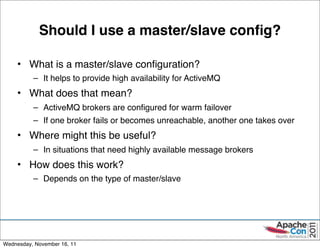 Should I use a master/slave conﬁg?

     • What is a master/slave conﬁguration?
          – It helps to provide high availability for ActiveMQ
     • What does that mean?
          – ActiveMQ brokers are conﬁgured for warm failover
          – If one broker fails or becomes unreachable, another one takes over
     • Where might this be useful?
          – In situations that need highly available message brokers
     • How does this work?
          – Depends on the type of master/slave




                                                                                 43

Wednesday, November 16, 11
 