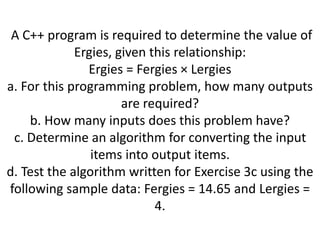 A C++ program is required to determine the value of
Ergies, given this relationship:
Ergies = Fergies × Lergies
a. For this programming problem, how many outputs
are required?
b. How many inputs does this problem have?
c. Determine an algorithm for converting the input
items into output items.
d. Test the algorithm written for Exercise 3c using the
following sample data: Fergies = 14.65 and Lergies =
4.
 