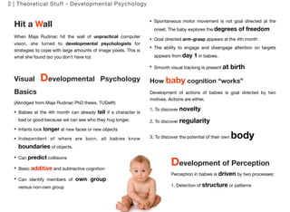 2 | Theoretical Stuff - Developmental Psychology 
Hit a Wall 
When Maja Rudinac hit the wall of unpractical computer 
vision, she turned to developmental psychologists for 
strategies to cope with large amounts of image pixels. This is 
what she found (so you don’t have to): 
Visual Developmental Psychology 
Basics 
(Abridged from Maja Rudinac PhD thesis, TUDelft) 
Babies at the 4th month can already tell if a character is 
bad or good because we can see who they hug longer. 
Infants look longer at new faces or new objects 
Independent of where are born, all babies know 
boundaries of objects. 
Can predict collisions 
Basic additive and subtractive cognition 
Can identify members of own group 
versus non-own group 
Spontaneous motor movement is not goal directed at the 
onset. The baby explores the degrees of freedom 
Goal directed arm-grasp appears at the 4th month 
The ability to engage and disengage attention on targets 
appears from day 1 in babies. 
Smooth visual tracking is present at birth 
How baby cognition “works” 
Development of actions of babies is goal directed by two 
motives. Actions are either, 
1. To discover novelty 
2. To discover regularity 
3. To discover the potential of their own body 
Development of Perception 
Perception in babies is driven by two processes: 
1. Detection of structure or patterns 
11 
 